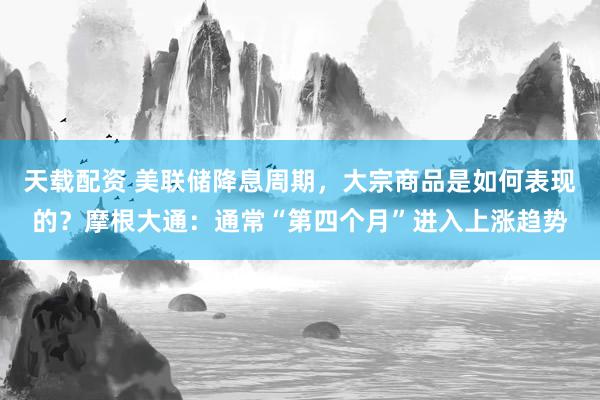 天载配资 美联储降息周期，大宗商品是如何表现的？摩根大通：通常“第四个月”进入上涨趋势