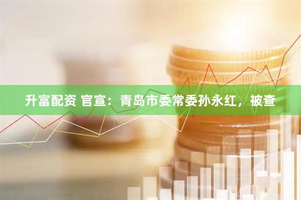 升富配资 官宣：青岛市委常委孙永红，被查