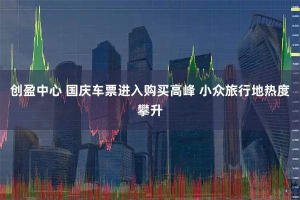 创盈中心 国庆车票进入购买高峰 小众旅行地热度攀升