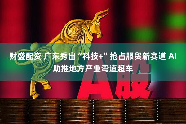 财盛配资 广东秀出“科技+”抢占服贸新赛道 AI助推地方产业弯道超车