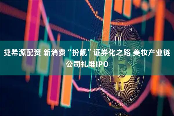 捷希源配资 新消费“扮靓”证券化之路 美妆产业链公司扎堆IPO