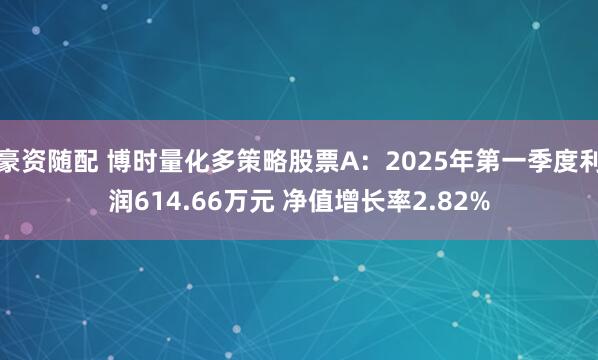 豪资随配 博时量化多策略股票A：2025年第一季度利润614.66万元 净值增长率2.82%