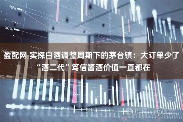 盈配网 实探白酒调整周期下的茅台镇：大订单少了 “酒二代”笃信酱酒价值一直都在