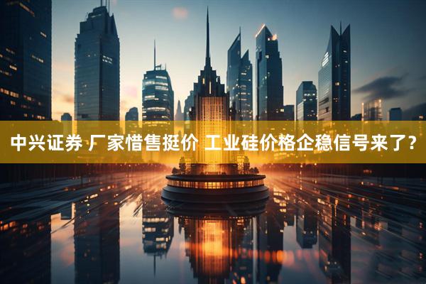 中兴证券 厂家惜售挺价 工业硅价格企稳信号来了？