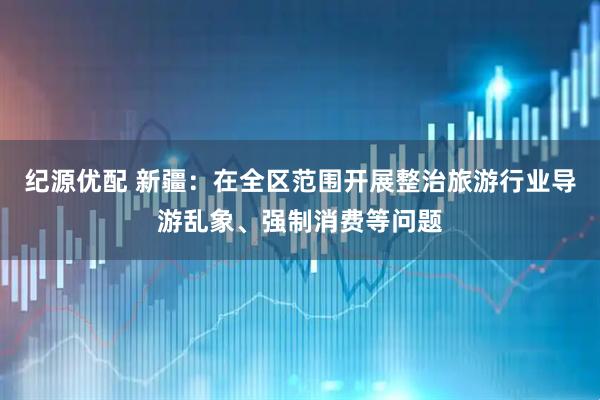 纪源优配 新疆：在全区范围开展整治旅游行业导游乱象、强制消费等问题