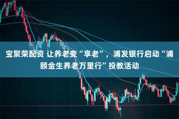 宝聚荣配资 让养老变“享老”，浦发银行启动“浦颐金生养老万里行”投教活动