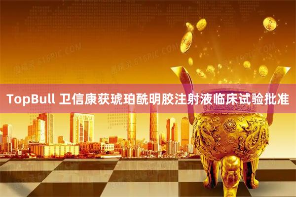TopBull 卫信康获琥珀酰明胶注射液临床试验批准