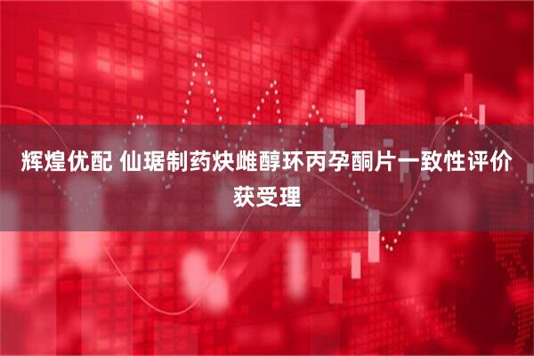 辉煌优配 仙琚制药炔雌醇环丙孕酮片一致性评价获受理