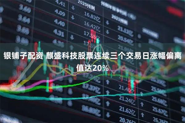 银铺子配资 麒盛科技股票连续三个交易日涨幅偏离值达20%