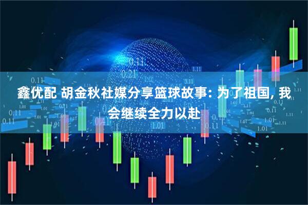 鑫优配 胡金秋社媒分享篮球故事: 为了祖国, 我会继续全力以赴