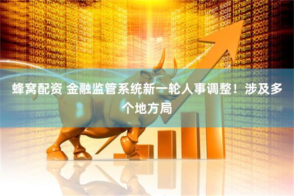 蜂窝配资 金融监管系统新一轮人事调整！涉及多个地方局