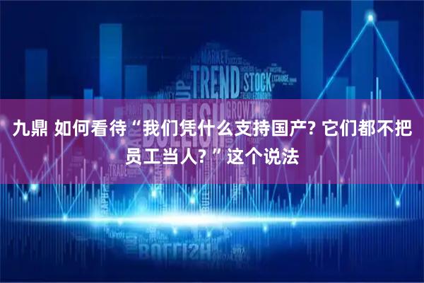 九鼎 如何看待“我们凭什么支持国产? 它们都不把员工当人? ”这个说法