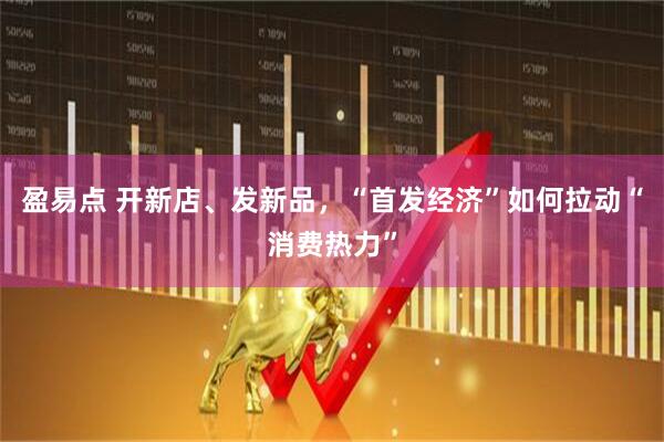 盈易点 开新店、发新品，“首发经济”如何拉动“消费热力”
