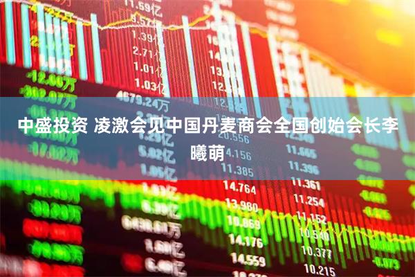 中盛投资 凌激会见中国丹麦商会全国创始会长李曦萌