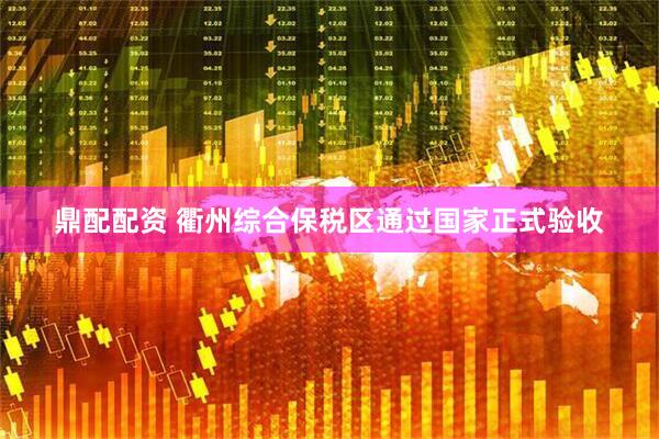 鼎配配资 衢州综合保税区通过国家正式验收