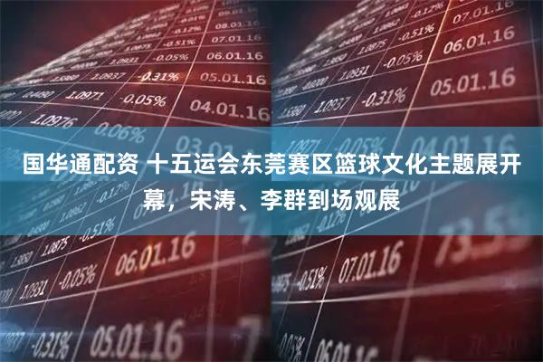 国华通配资 十五运会东莞赛区篮球文化主题展开幕，宋涛、李群到场观展