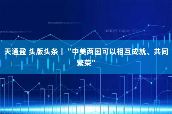 天通盈 头版头条｜“中美两国可以相互成就、共同繁荣”