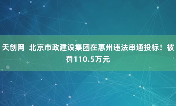 天创网  北京市政建设集团在惠州违法串通投标！被罚110.5万元