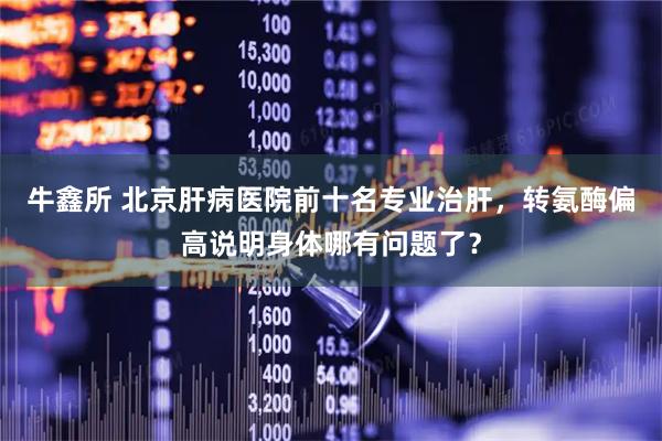牛鑫所 北京肝病医院前十名专业治肝，转氨酶偏高说明身体哪有问题了？