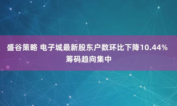 盛谷策略 电子城最新股东户数环比下降10.44% 筹码趋向集中