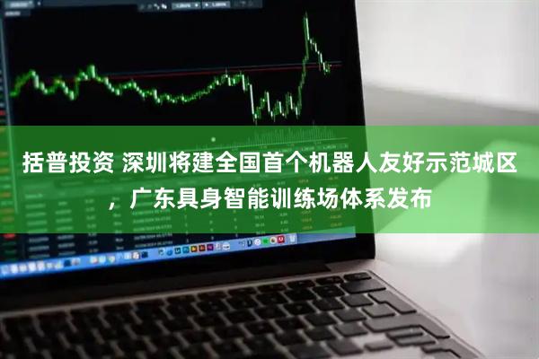 括普投资 深圳将建全国首个机器人友好示范城区，广东具身智能训练场体系发布