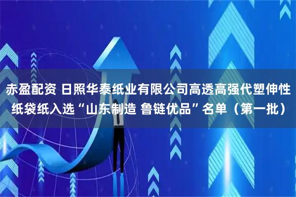 赤盈配资 日照华泰纸业有限公司高透高强代塑伸性纸袋纸入选“山东制造 鲁链优品”名单（第一批）