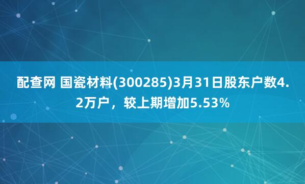 配查网 国瓷材料(300285)3月31日股东户数4.2万户，较上期增加5.53%