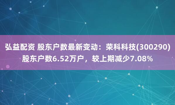 弘益配资 股东户数最新变动：荣科科技(300290)股东户数6.52万户，较上期减少7.08%