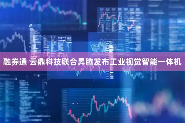 融券通 云鼎科技联合昇腾发布工业视觉智能一体机