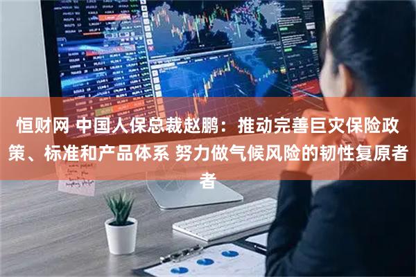 恒财网 中国人保总裁赵鹏：推动完善巨灾保险政策、标准和产品体系 努力做气候风险的韧性复原者