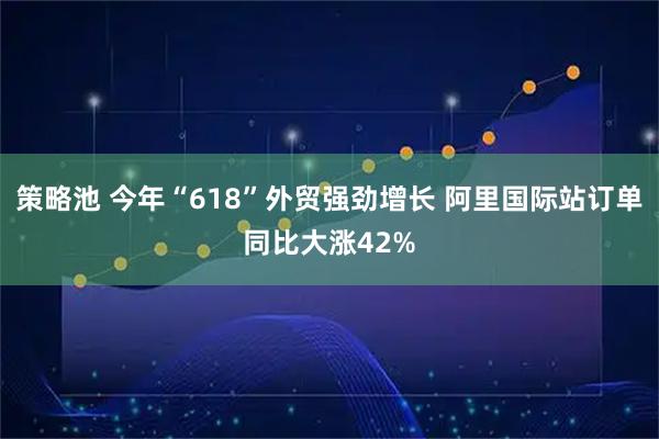 策略池 今年“618”外贸强劲增长 阿里国际站订单同比大涨42%