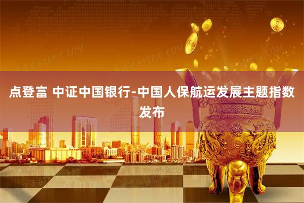点登富 中证中国银行-中国人保航运发展主题指数发布