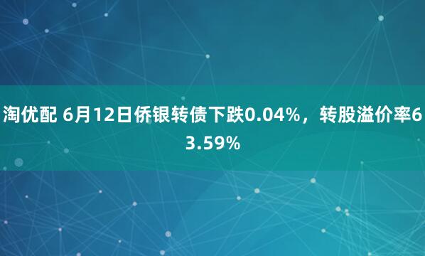 淘优配 6月12日侨银转债下跌0.04%，转股溢价率63.59%