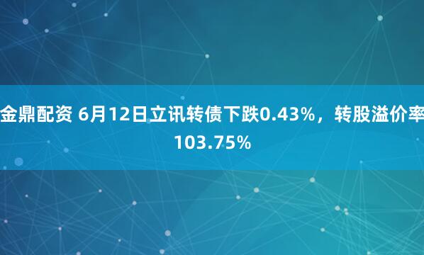 金鼎配资 6月12日立讯转债下跌0.43%，转股溢价率103.75%