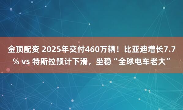 金顶配资 2025年交付460万辆！比亚迪增长7.7% vs 特斯拉预计下滑，坐稳“全球电车老大”