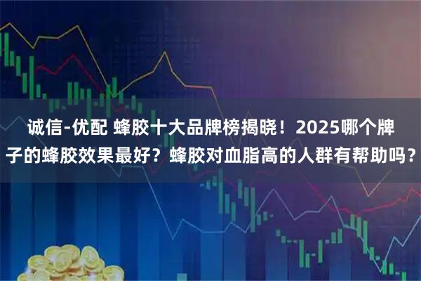 诚信-优配 蜂胶十大品牌榜揭晓！2025哪个牌子的蜂胶效果最好？蜂胶对血脂高的人群有帮助吗？