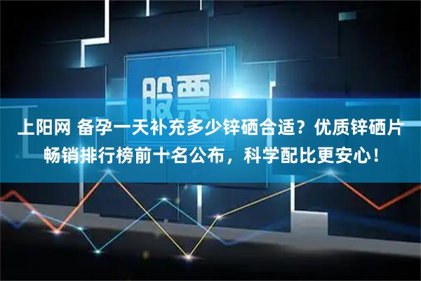 上阳网 备孕一天补充多少锌硒合适？优质锌硒片畅销排行榜前十名公布，科学配比更安心！