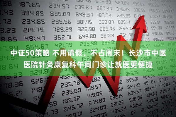 中证50策略 不用请假、不占周末！长沙市中医医院针灸康复科午间门诊让就医更便捷