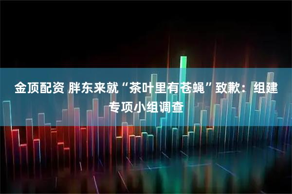 金顶配资 胖东来就“茶叶里有苍蝇”致歉：组建专项小组调查