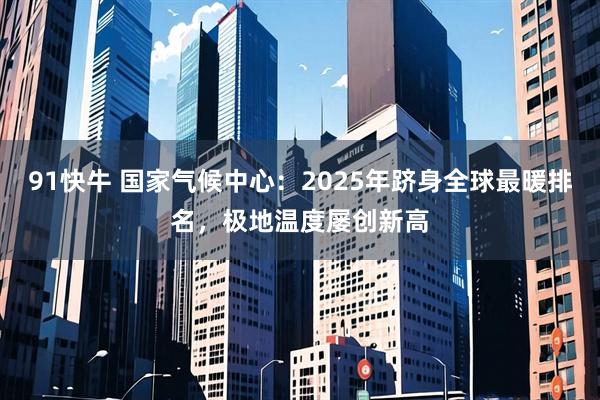 91快牛 国家气候中心：2025年跻身全球最暖排名，极地温度屡创新高