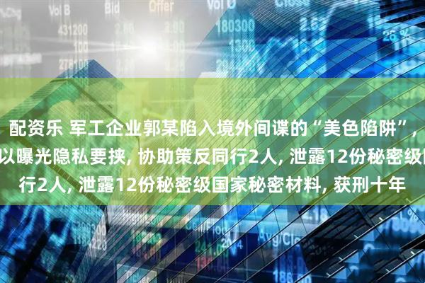 配资乐 军工企业郭某陷入境外间谍的“美色陷阱”, 发生不正当关系后被以曝光隐私要挟, 协助策反同行2人, 泄露12份秘密级国家秘密材料, 获刑十年