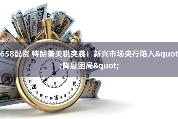 658配资 特朗普关税突袭！新兴市场央行陷入"降息困局"