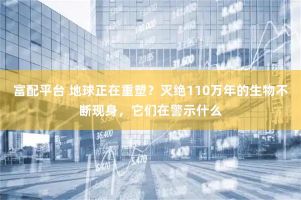 富配平台 地球正在重塑？灭绝110万年的生物不断现身，它们在警示什么
