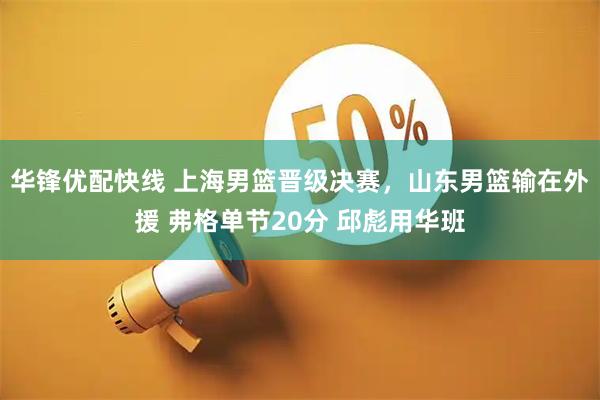 华锋优配快线 上海男篮晋级决赛，山东男篮输在外援 弗格单节20分 邱彪用华班