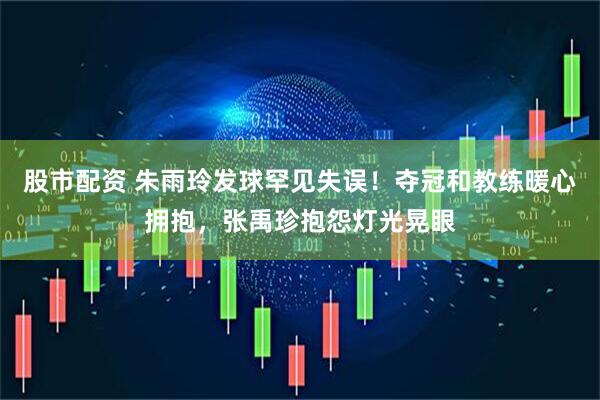 股市配资 朱雨玲发球罕见失误！夺冠和教练暖心拥抱，张禹珍抱怨灯光晃眼