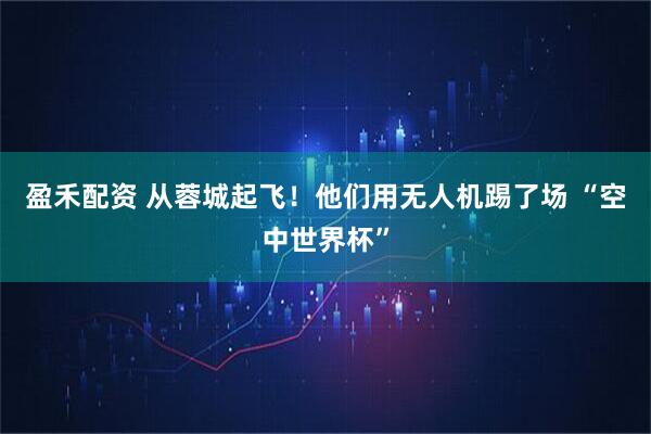 盈禾配资 从蓉城起飞！他们用无人机踢了场 “空中世界杯”