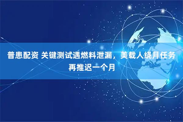 普患配资 关键测试遇燃料泄漏，美载人绕月任务再推迟一个月