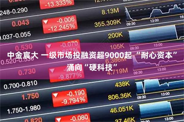 中金宸大 一级市场投融资超9000起 “耐心资本”涌向“硬科技”