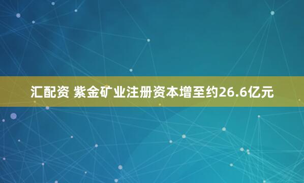 汇配资 紫金矿业注册资本增至约26.6亿元