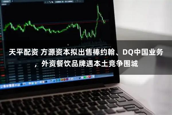 天平配资 方源资本拟出售棒约翰、DQ中国业务，外资餐饮品牌遇本土竞争围城